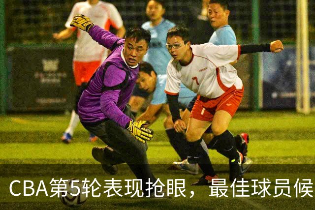 CBA第5轮表现抢眼，最佳球员候选名单揭晓